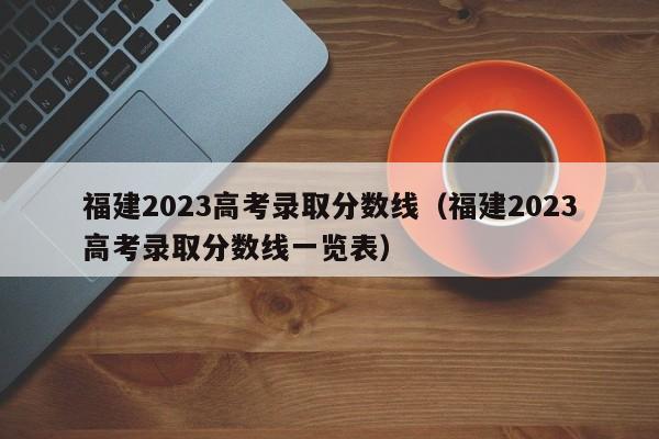 福建2023高考录取分数线（福建2023高考录取分数线一览表）-第1张图片