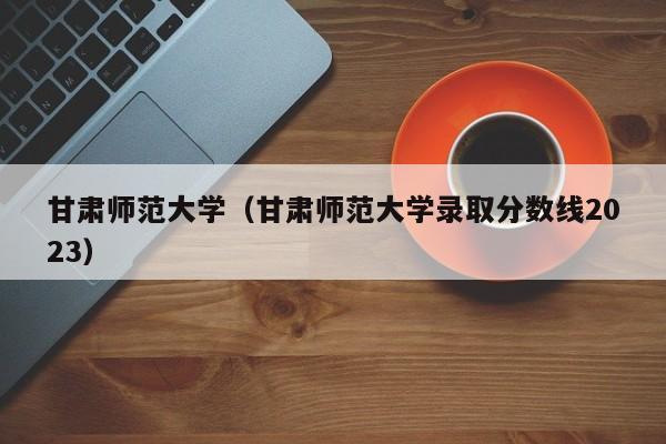 甘肃师范大学（甘肃师范大学录取分数线2023）-第1张图片