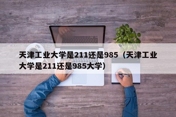 天津工业大学是211还是985（天津工业大学是211还是985大学）-第1张图片