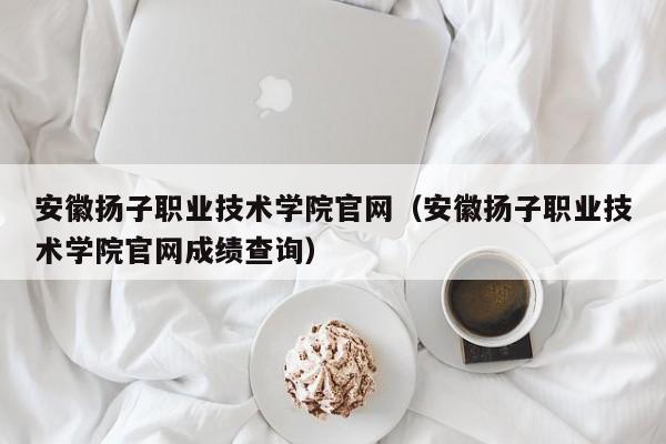 安徽扬子职业技术学院官网（安徽扬子职业技术学院官网成绩查询）-第1张图片