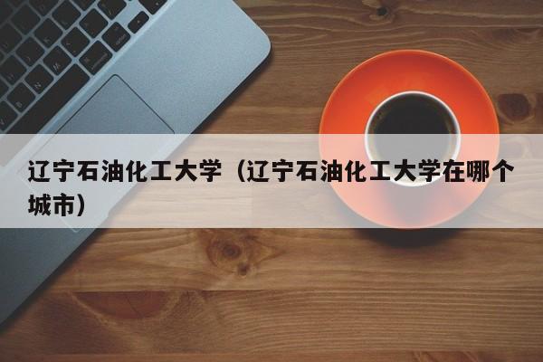 辽宁石油化工大学（辽宁石油化工大学在哪个城市）-第1张图片