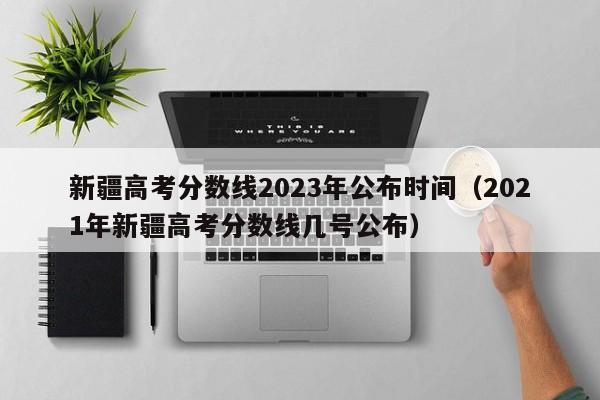 新疆高考分数线2023年公布时间（2021年新疆高考分数线几号公布）-第1张图片