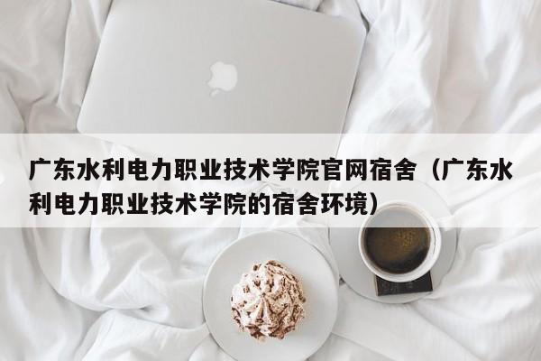 广东水利电力职业技术学院官网宿舍（广东水利电力职业技术学院的宿舍环境）-第1张图片