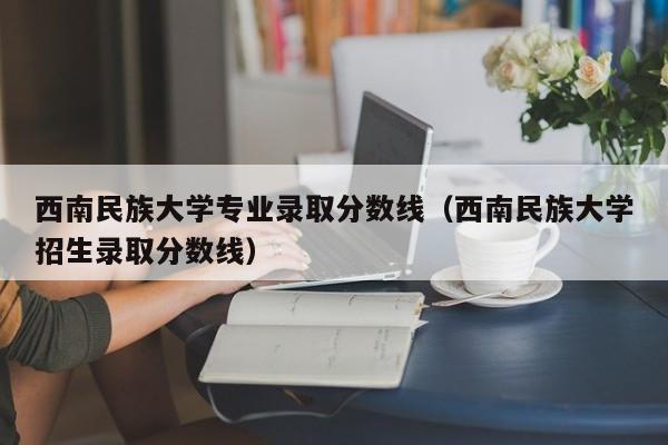 西南民族大学专业录取分数线（西南民族大学招生录取分数线）-第1张图片