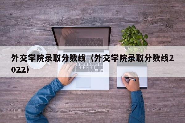 外交学院录取分数线（外交学院录取分数线2022）-第1张图片