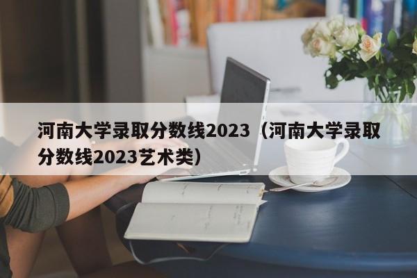 河南大学录取分数线2023（河南大学录取分数线2023艺术类）-第1张图片