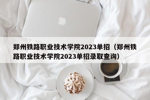 郑州铁路职业技术学院2023单招（郑州铁路职业技术学院2023单招录取查询）-第1张图片