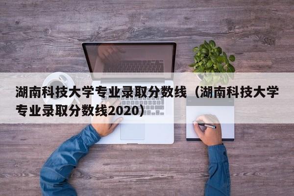 湖南科技大学专业录取分数线（湖南科技大学专业录取分数线2020）-第1张图片