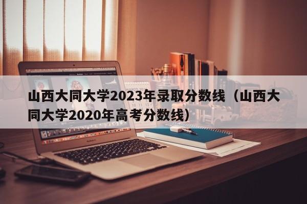 山西大同大学2023年录取分数线（山西大同大学2020年高考分数线）-第1张图片