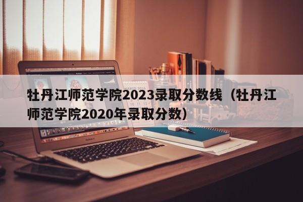 牡丹江师范学院2023录取分数线（牡丹江师范学院2020年录取分数）-第1张图片