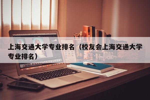 上海交通大学专业排名（校友会上海交通大学专业排名）-第1张图片