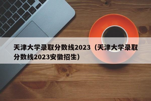 天津大学录取分数线2023（天津大学录取分数线2023安徽招生）-第1张图片