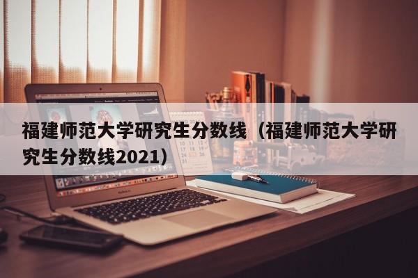 福建师范大学研究生分数线（福建师范大学研究生分数线2021）-第1张图片