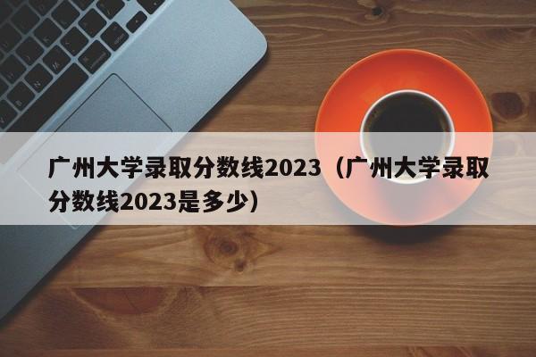 广州大学录取分数线2023（广州大学录取分数线2023是多少）-第1张图片