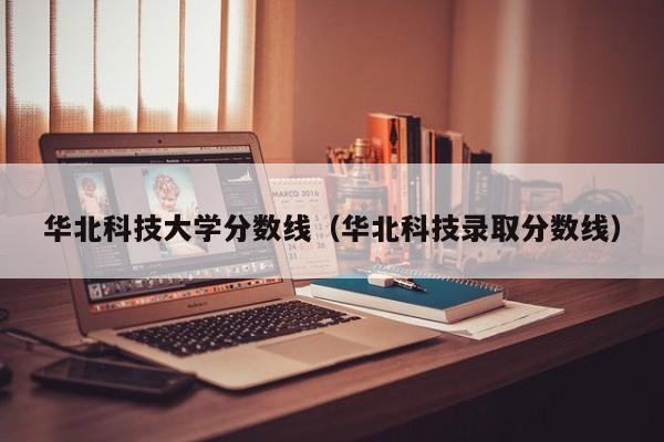 华北科技大学分数线（华北科技录取分数线）-第1张图片