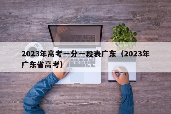 2023年高考一分一段表广东（2023年广东省高考）-第1张图片