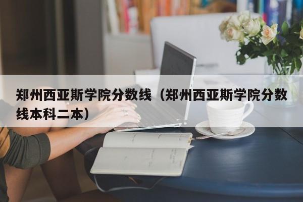 郑州西亚斯学院分数线（郑州西亚斯学院分数线本科二本）-第1张图片