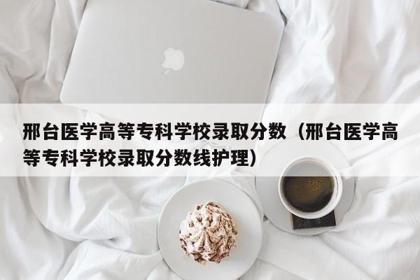 邢台医学高等专科学校录取分数（邢台医学高等专科学校录取分数线护理）-第1张图片