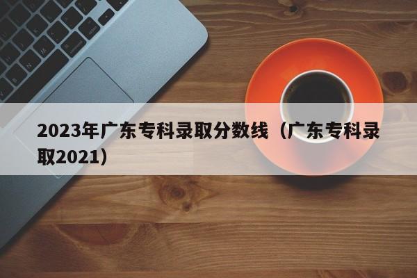 2023年广东专科录取分数线（广东专科录取2021）-第1张图片