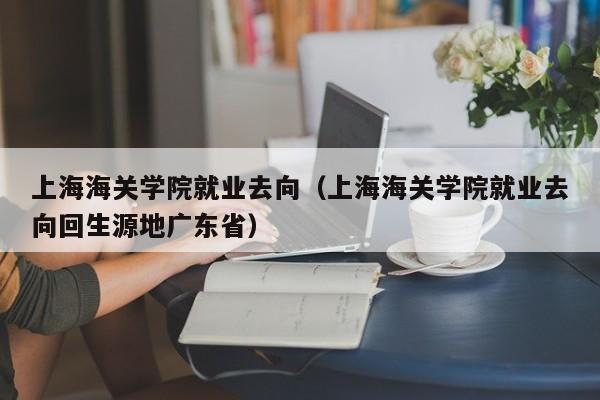 上海海关学院就业去向（上海海关学院就业去向回生源地广东省）-第1张图片