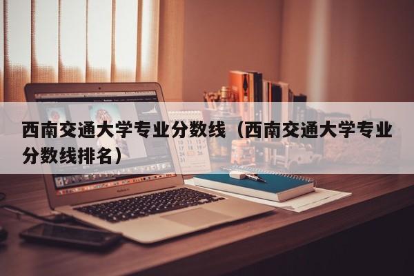 西南交通大学专业分数线（西南交通大学专业分数线排名）-第1张图片