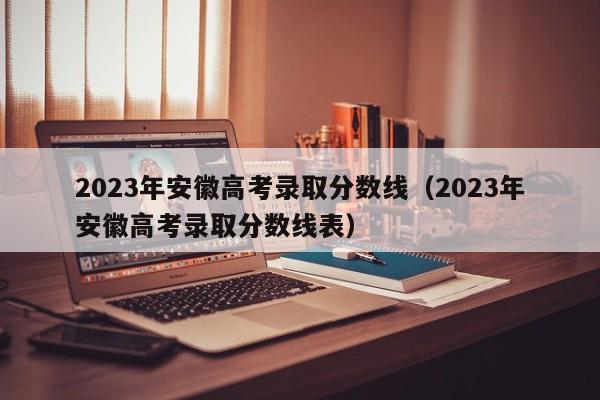 2023年安徽高考录取分数线（2023年安徽高考录取分数线表）-第1张图片