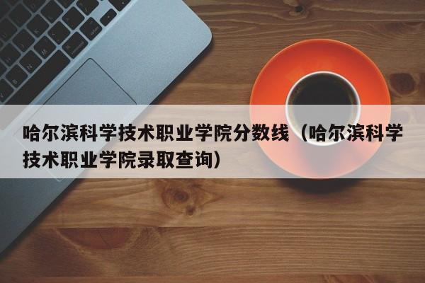 哈尔滨科学技术职业学院分数线（哈尔滨科学技术职业学院录取查询）-第1张图片