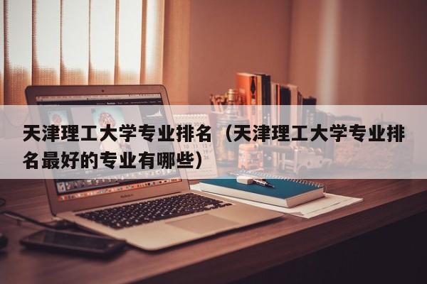 天津理工大学专业排名（天津理工大学专业排名最好的专业有哪些）-第1张图片