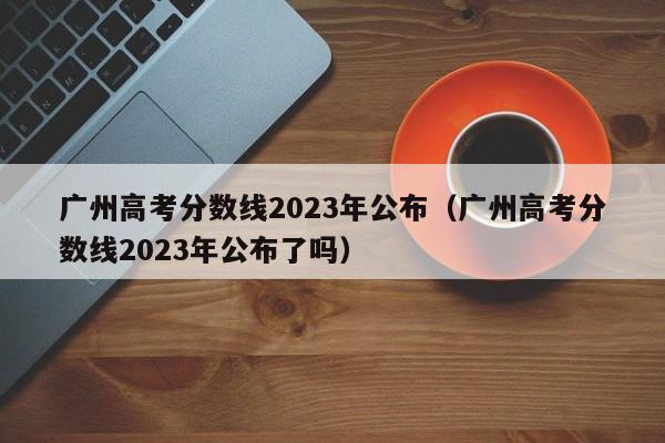 广州高考分数线2023年公布（广州高考分数线2023年公布了吗）-第1张图片