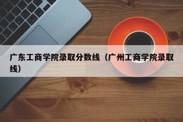 广东工商学院录取分数线（广州工商学院录取线）-第1张图片