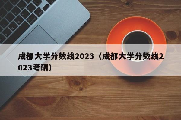 成都大学分数线2023（成都大学分数线2023考研）-第1张图片