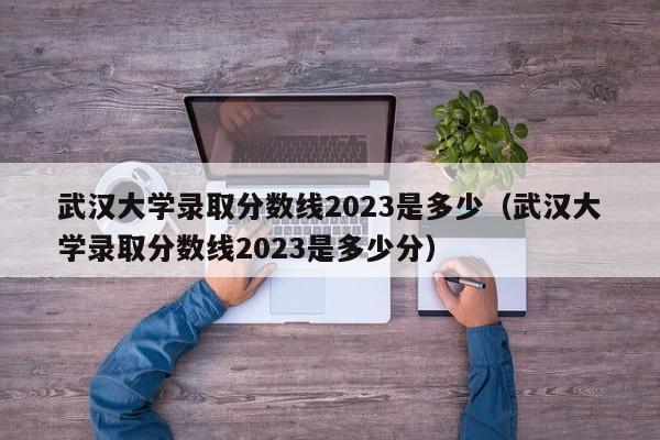 武汉大学录取分数线2023是多少（武汉大学录取分数线2023是多少分）-第1张图片