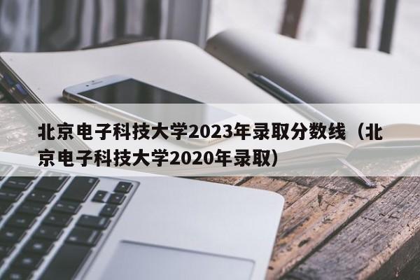 北京电子科技大学2023年录取分数线（北京电子科技大学2020年录取）-第1张图片