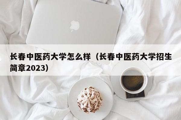 长春中医药大学怎么样（长春中医药大学招生简章2023）-第1张图片