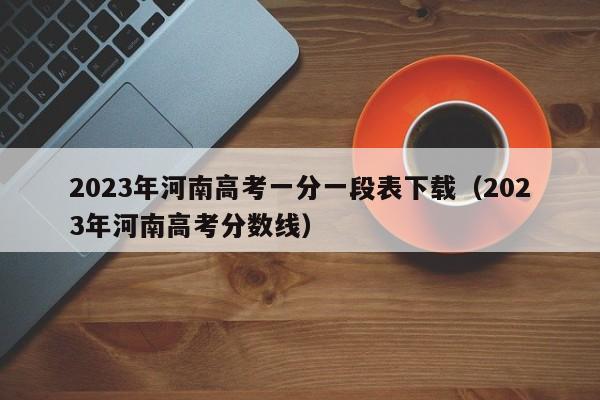 2023年河南高考一分一段表下载（2023年河南高考分数线）-第1张图片