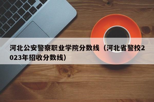 河北公安警察职业学院分数线（河北省警校2023年招收分数线）-第1张图片