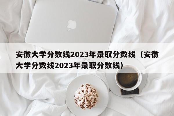 安徽大学分数线2023年录取分数线（安徽大学分数线2023年录取分数线）-第1张图片