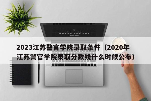 2023江苏警官学院录取条件（2020年江苏警官学院录取分数线什么时候公布）-第1张图片