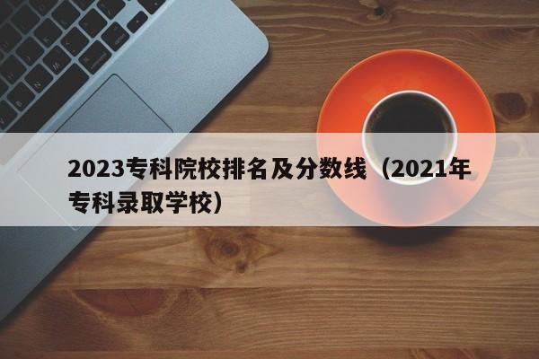 2023专科院校排名及分数线（2021年专科录取学校）-第1张图片