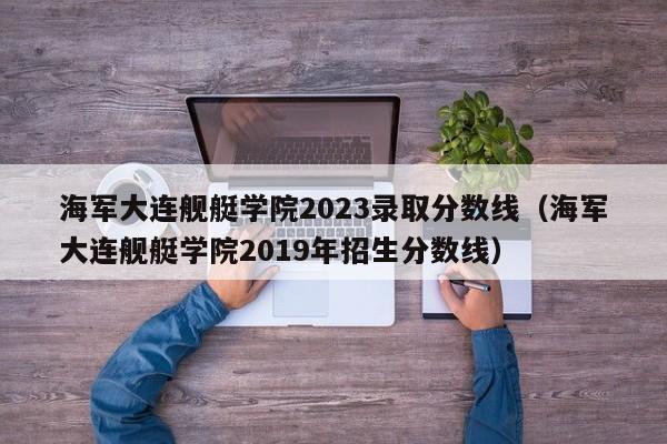 海军大连舰艇学院2023录取分数线（海军大连舰艇学院2019年招生分数线）-第1张图片