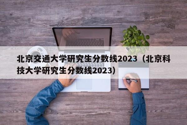 北京交通大学研究生分数线2023（北京科技大学研究生分数线2023）-第1张图片