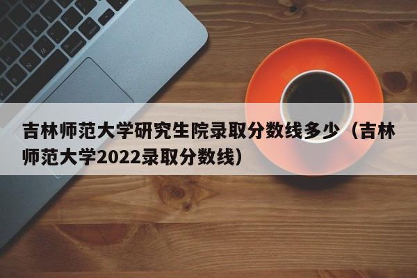 吉林师范大学研究生院录取分数线多少（吉林师范大学2022录取分数线）-第1张图片