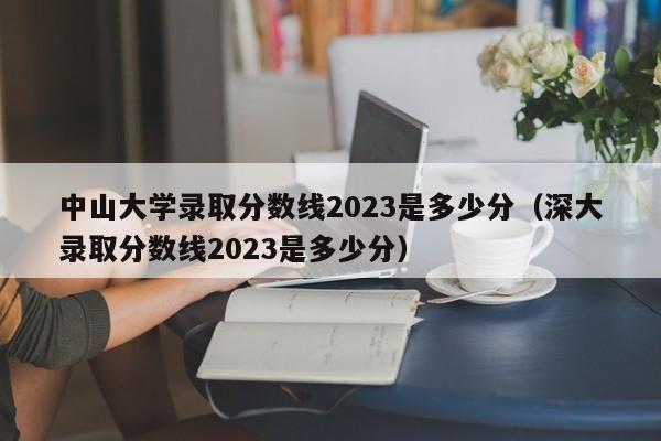 中山大学录取分数线2023是多少分（深大录取分数线2023是多少分）-第1张图片