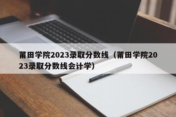 莆田学院2023录取分数线（莆田学院2023录取分数线会计学）-第1张图片