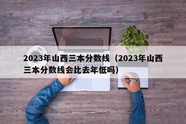 2023年山西三本分数线（2023年山西三本分数线会比去年低吗）-第1张图片