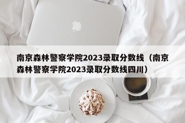 南京森林警察学院2023录取分数线（南京森林警察学院2023录取分数线四川）-第1张图片