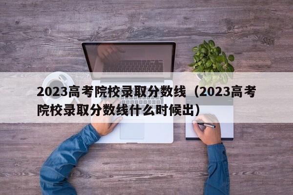 2023高考院校录取分数线（2023高考院校录取分数线什么时候出）-第1张图片