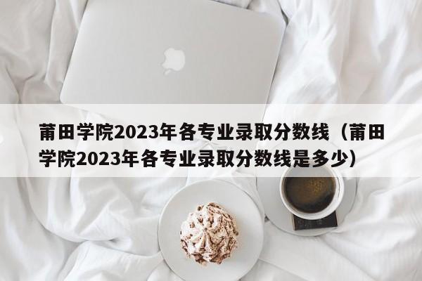 莆田学院2023年各专业录取分数线（莆田学院2023年各专业录取分数线是多少）-第1张图片