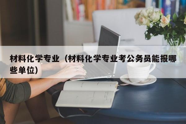 材料化学专业（材料化学专业考公务员能报哪些单位）-第1张图片