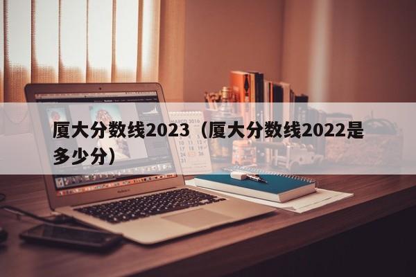 厦大分数线2023（厦大分数线2022是多少分）-第1张图片